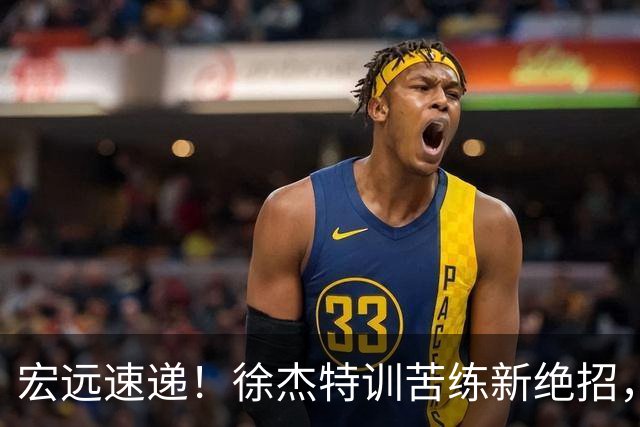 宏远速递！徐杰特训苦练新绝招，张文逸或续约，杜锋缺席夏训